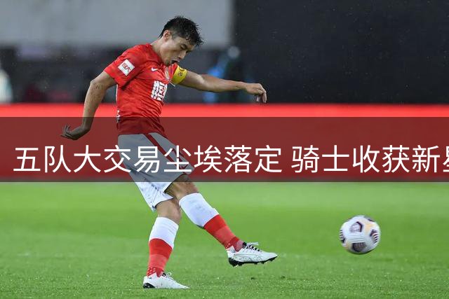 五队大交易尘埃落定 骑士收获新星瞄准续约