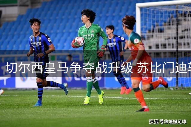 切尔西皇马争夺战升级 苏比门迪转会引发豪门激战
