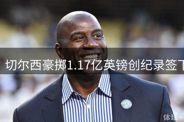 切尔西豪掷1.17亿英镑创纪录签下罗杰斯 六年长约锁定未来核心