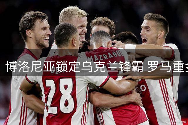 博洛尼亚锁定乌克兰锋霸 罗马重金签阿根廷新星