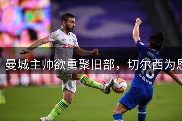 曼城主帅欲重聚旧部，切尔西为恩佐标价1.2亿英镑