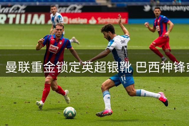 曼联重金锁定英超银靴 巴西神锋或成红魔争冠最后拼图