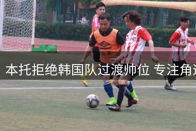 本托拒绝韩国队过渡帅位 专注角逐正式主教练职务