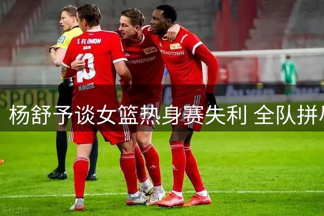 杨舒予谈女篮热身赛失利 全队拼尽全力虽败犹荣