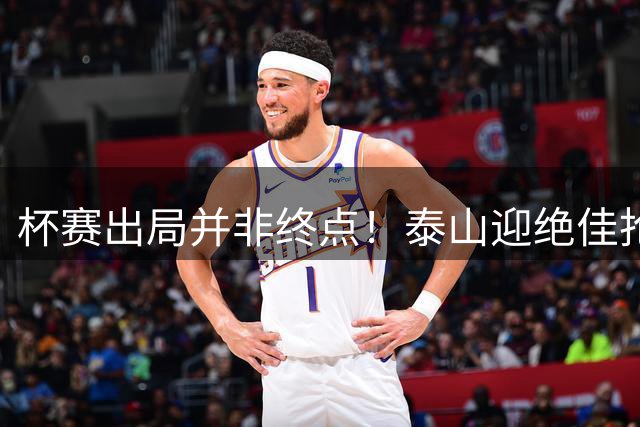 杯赛出局并非终点！泰山迎绝佳抢分窗口，专注自我方能逆袭冲榜