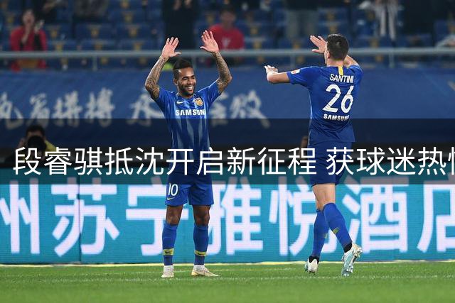 段睿骐抵沈开启新征程 获球迷热情迎接展现潜力
