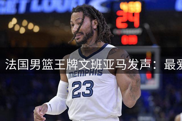法国男篮王牌文班亚马发声：最爱FIBA赛场氛围 期待八月国家队首秀