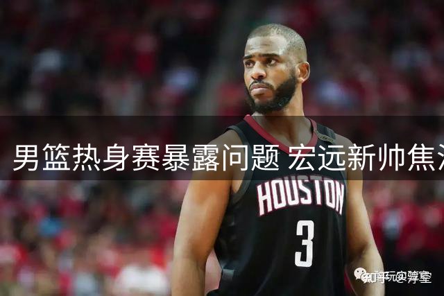男篮热身赛暴露问题 宏远新帅焦泊乔备受关注