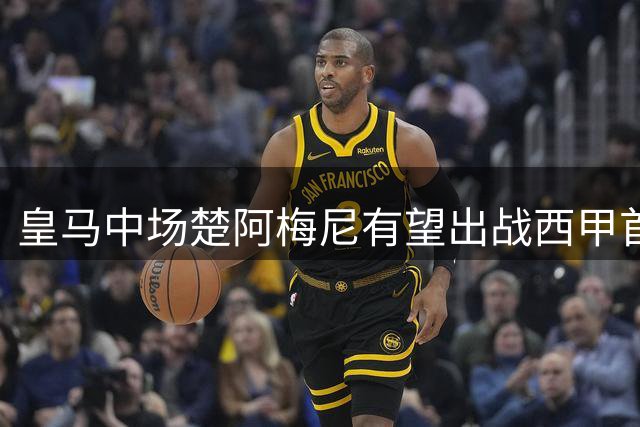 皇马中场楚阿梅尼有望出战西甲首轮 首发存疑
