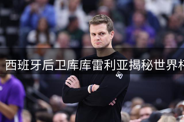 西班牙后卫库库雷利亚揭秘世界杯夺冠心路历程