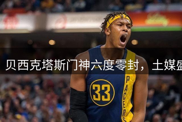 贝西克塔斯门神六度零封，土媒盛赞努贝尔如坚壁